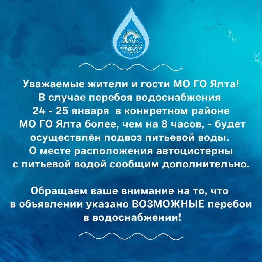 Уважаемые жители и гости МО ГО Ялта!
В случае перебоя водоснабжения 24 - 25 января  в конкретном районе МО ГО Ялта более, чем на 8 часов, - будет осуществлён подвоз питьевой воды. О месте расположения автоцистерны с питьевой водой будет сообщено дополнительно. 
Обращаем ваше внимание на то, что в объявлении указано ВОЗМОЖНЫЕ перебои в водоснабжении!